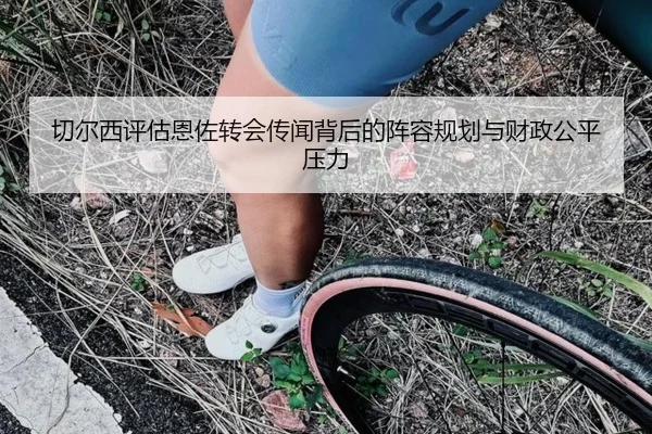 切尔西评估恩佐转会传闻背后的阵容规划与财政公平压力