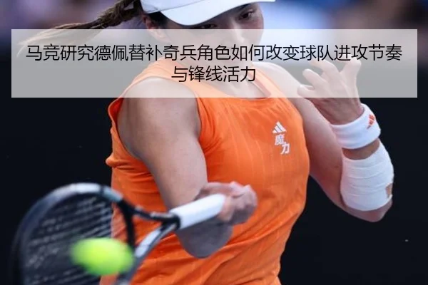 马竞研究德佩替补奇兵角色如何改变球队进攻节奏与锋线活力