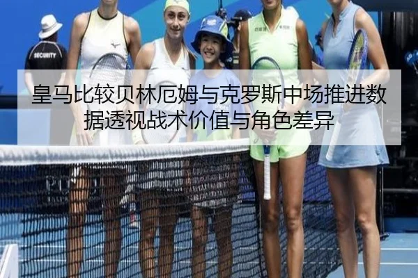皇马比较贝林厄姆与克罗斯中场推进数据透视战术价值与角色差异