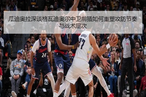瓜迪奥拉深谈格瓦迪奥尔中卫前插如何重塑攻防节奏与战术层次