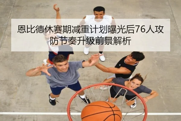 恩比德休赛期减重计划曝光后76人攻防节奏升级前景解析