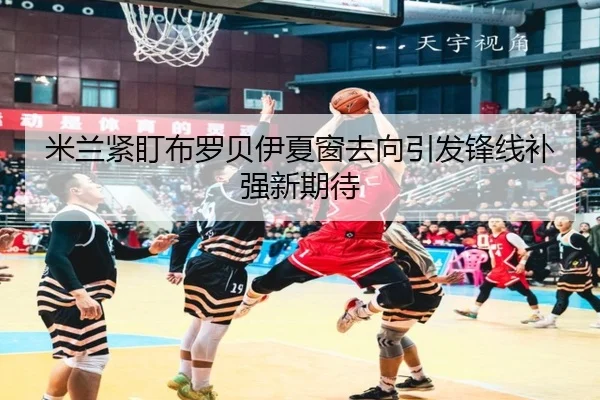 米兰紧盯布罗贝伊夏窗去向引发锋线补强新期待