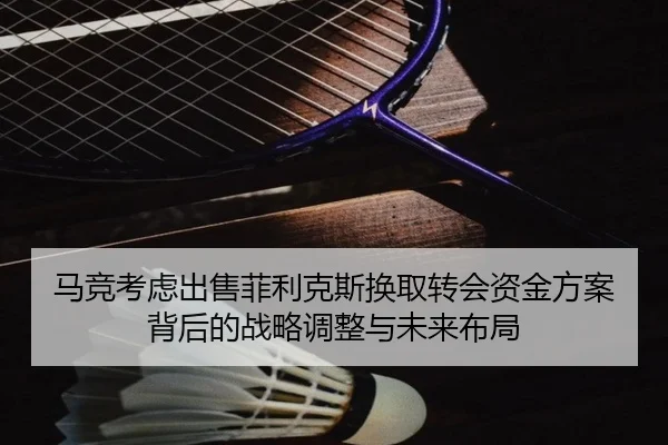 马竞考虑出售菲利克斯换取转会资金方案背后的战略调整与未来布局