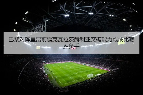 巴黎对阵里昂前瞻克瓦拉茨赫利亚突破能力或成比赛胜负手