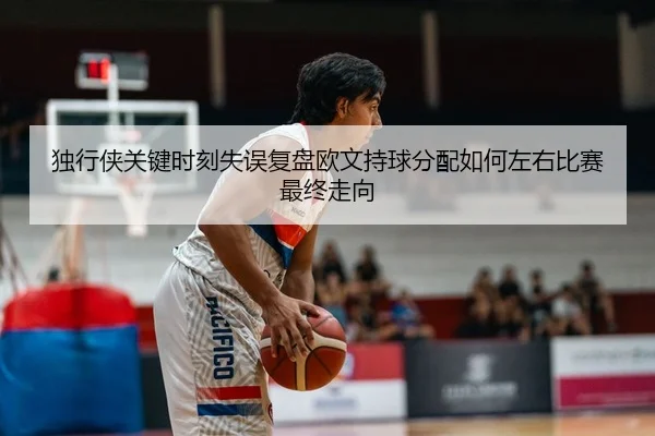 独行侠关键时刻失误复盘欧文持球分配如何左右比赛最终走向