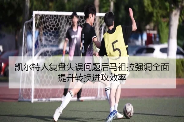 凯尔特人复盘失误问题后马祖拉强调全面提升转换进攻效率